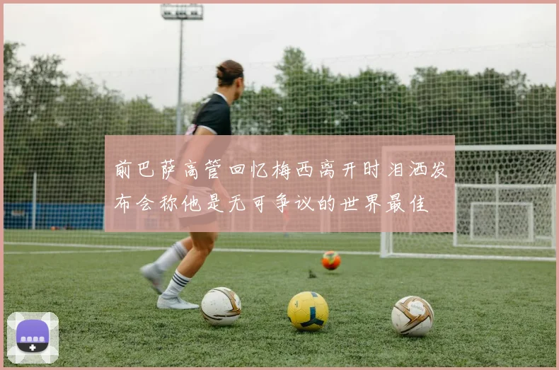 前巴萨高管回忆梅西离开时泪洒发布会称他是无可争议的世界最佳