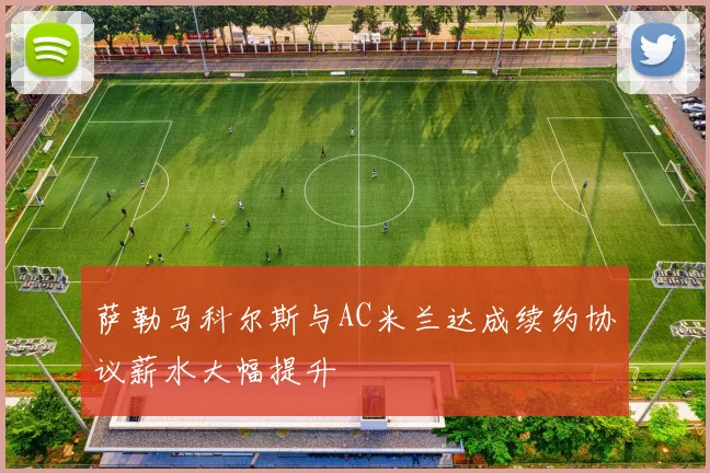 萨勒马科尔斯与AC米兰达成续约协议薪水大幅提升