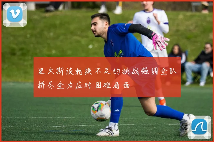 里夫斯谈轮换不足的挑战强调全队拼尽全力应对困难局面