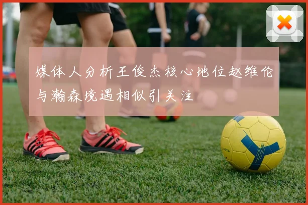 媒体人分析王俊杰核心地位赵维伦与瀚森境遇相似引关注