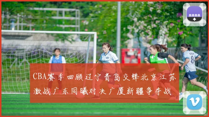 CBA赛季回顾辽宁青岛交锋北京江苏激战广东同曦对决广厦新疆争夺战精彩纷呈