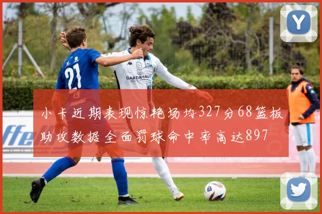 小卡近期表现惊艳场均327分68篮板助攻数据全面罚球命中率高达897