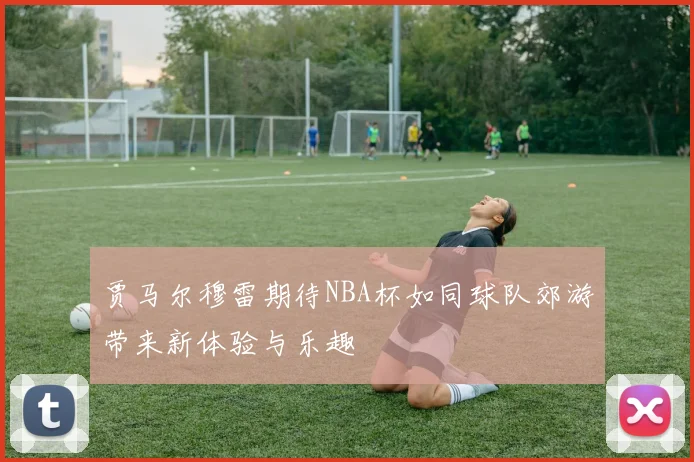 贾马尔穆雷期待NBA杯如同球队郊游带来新体验与乐趣