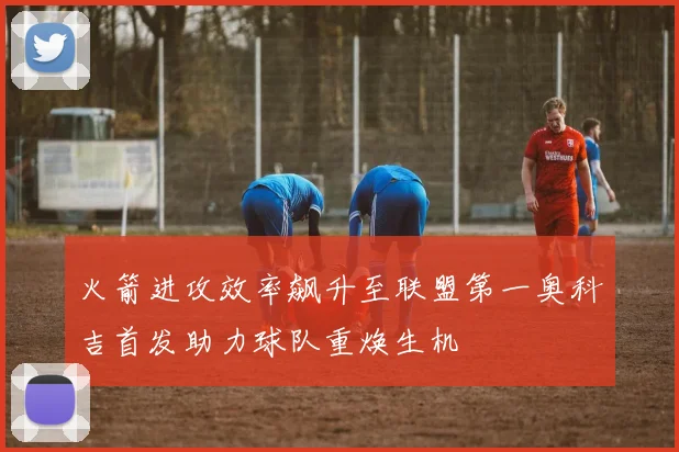 火箭进攻效率飙升至联盟第一奥科吉首发助力球队重焕生机