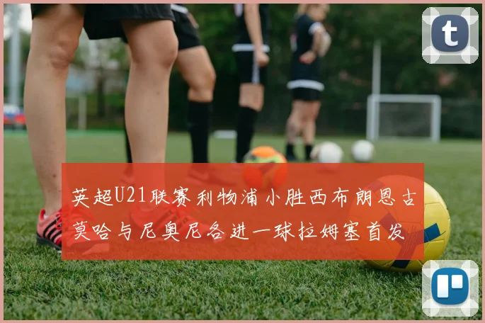 英超U21联赛利物浦小胜西布朗恩古莫哈与尼奥尼各进一球拉姆塞首发出战