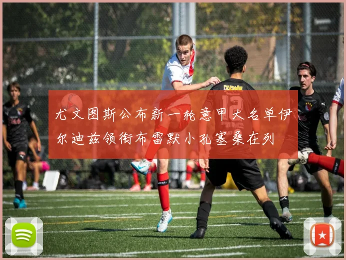 尤文图斯公布新一轮意甲大名单伊尔迪兹领衔布雷默小孔塞桑在列
