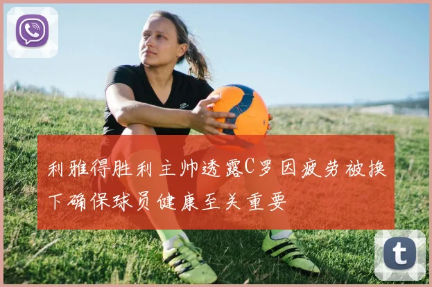 利雅得胜利主帅透露C罗因疲劳被换下确保球员健康至关重要