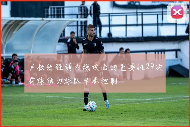 卢教练强调内线攻击的重要性29次罚球助力球队节奏控制