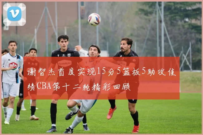 谢智杰首度实现15分5篮板5助攻佳绩CBA第十二轮精彩回顾