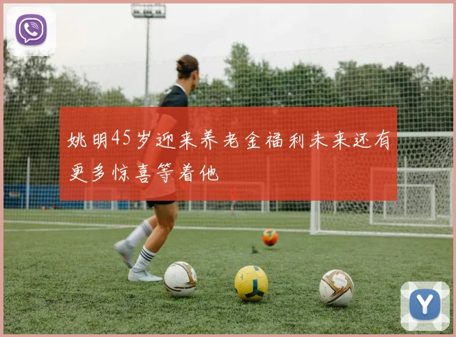 姚明45岁迎来养老金福利未来还有更多惊喜等着他