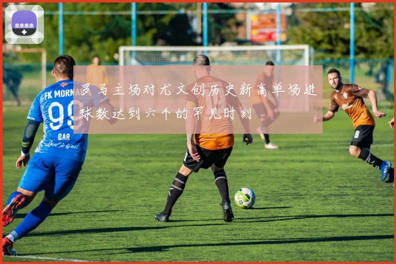 罗马主场对尤文创历史新高单场进球数达到六个的罕见时刻