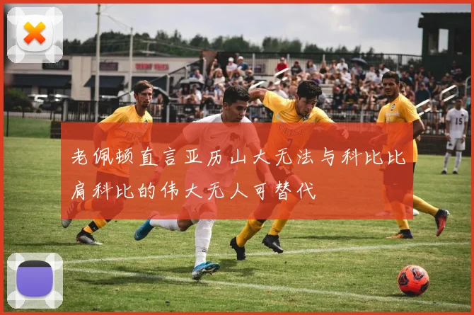 老佩顿直言亚历山大无法与科比比肩科比的伟大无人可替代