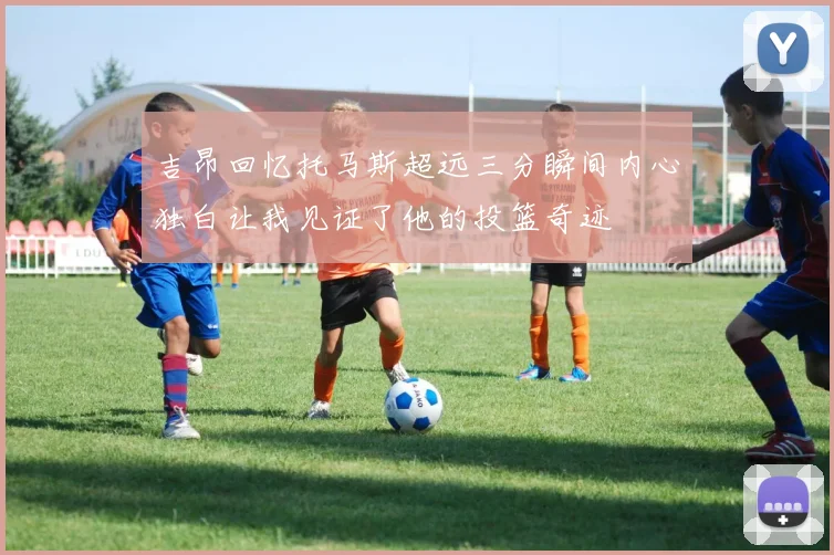 吉昂回忆托马斯超远三分瞬间内心独白让我见证了他的投篮奇迹