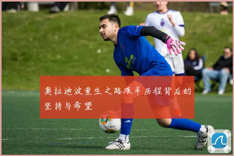 奥拉迪波重生之路艰辛历程背后的坚持与希望