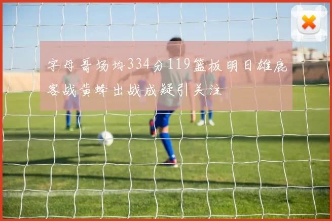字母哥场均334分119篮板明日雄鹿客战黄蜂出战成疑引关注