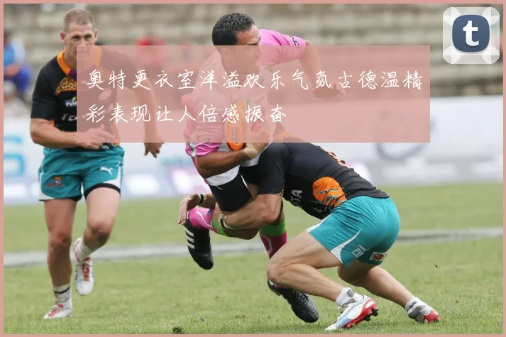 奥特更衣室洋溢欢乐气氛古德温精彩表现让人倍感振奋