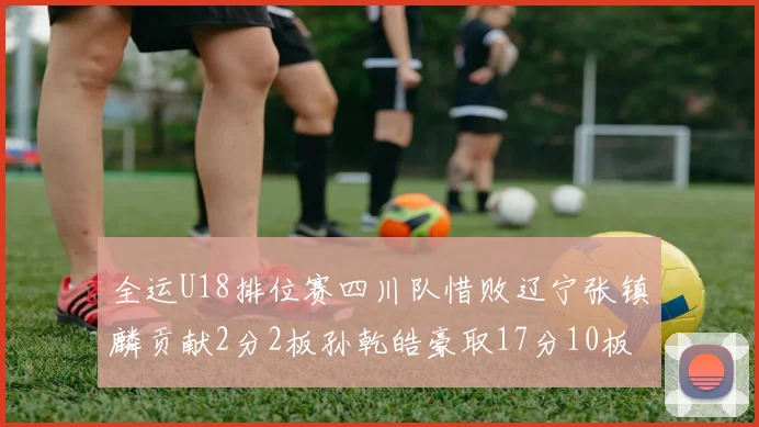 全运U18排位赛四川队惜败辽宁张镇麟贡献2分2板孙乾皓豪取17分10板7助攻