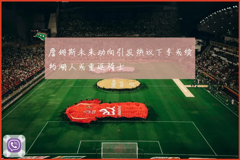 詹姆斯未来动向引发热议下季或续约湖人或重返骑士