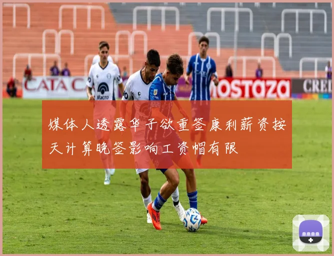 媒体人透露华子欲重签康利薪资按天计算晚签影响工资帽有限