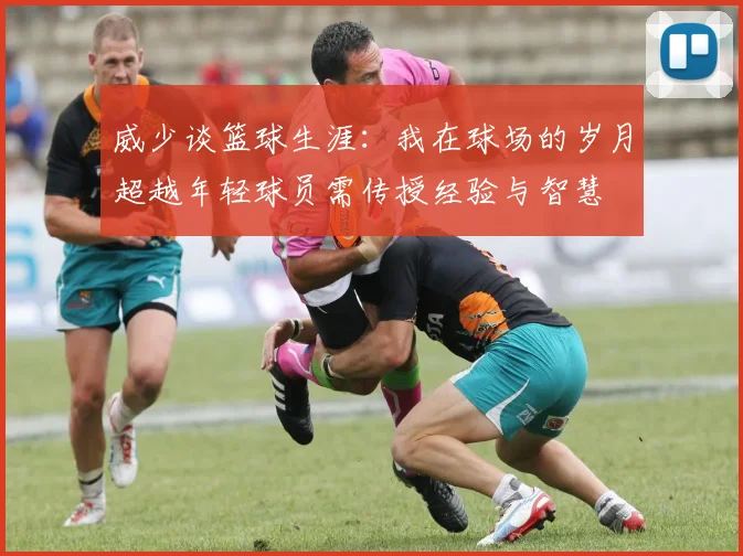 威少谈篮球生涯：我在球场的岁月超越年轻球员需传授经验与智慧