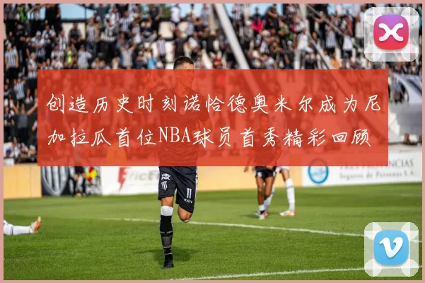 创造历史时刻诺恰德奥米尔成为尼加拉瓜首位NBA球员首秀精彩回顾