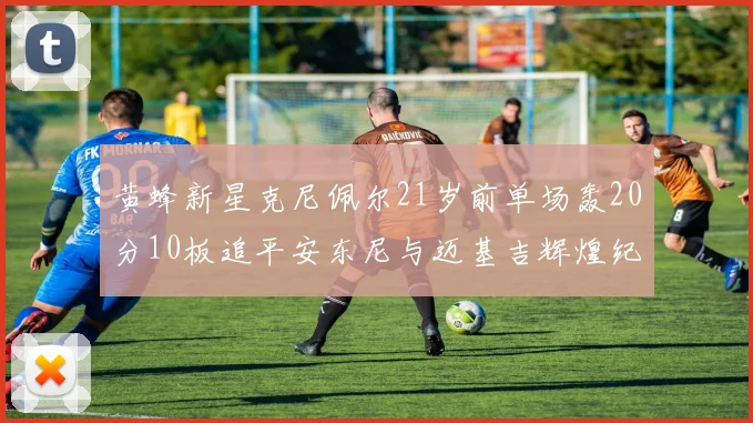 黄蜂新星克尼佩尔21岁前单场轰20分10板追平安东尼与迈基吉辉煌纪录