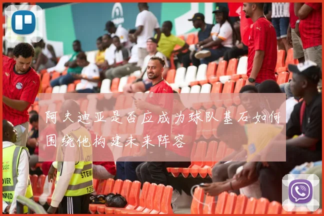 阿夫迪亚是否应成为球队基石如何围绕他构建未来阵容
