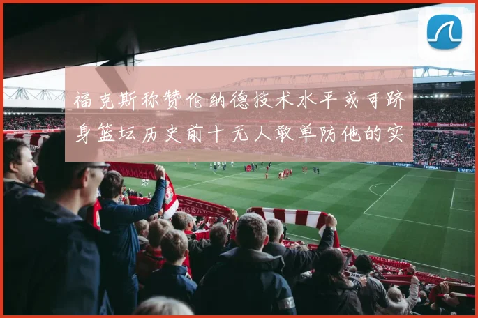 福克斯称赞伦纳德技术水平或可跻身篮坛历史前十无人敢单防他的实力