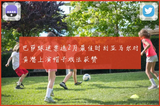 巴萨球迷票选2月最佳时刻亚马尔对黄潜上演帽子戏法获赞