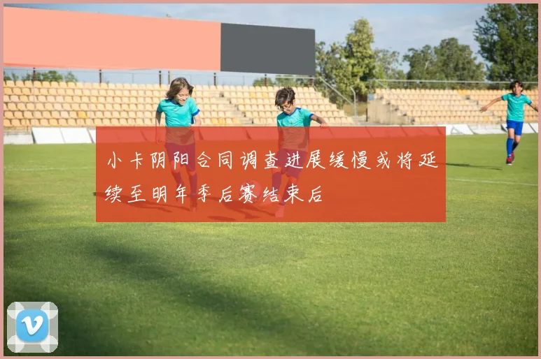 小卡阴阳合同调查进展缓慢或将延续至明年季后赛结束后