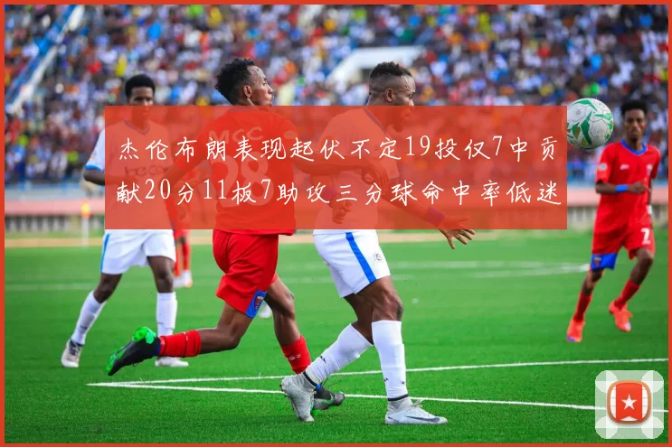 杰伦布朗表现起伏不定19投仅7中贡献20分11板7助攻三分球命中率低迷