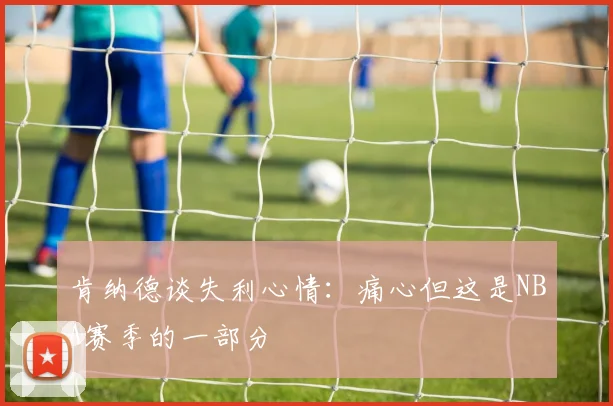 肯纳德谈失利心情：痛心但这是NBA赛季的一部分