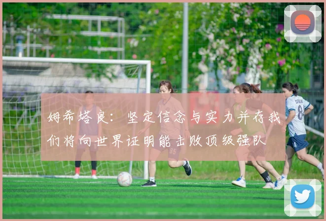 姆希塔良：坚定信念与实力并存我们将向世界证明能击败顶级强队