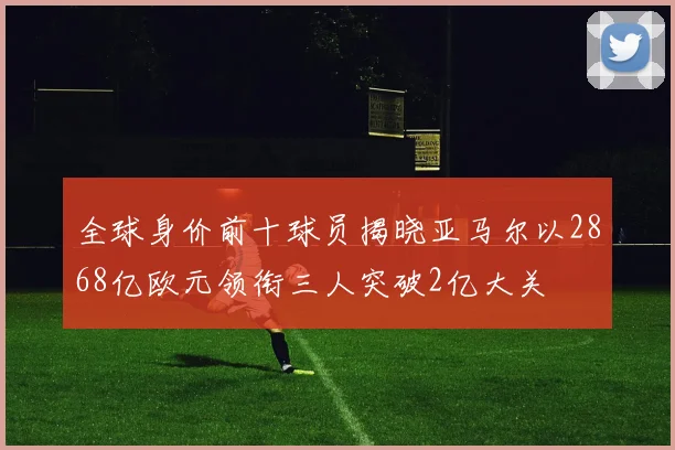 全球身价前十球员揭晓亚马尔以2868亿欧元领衔三人突破2亿大关