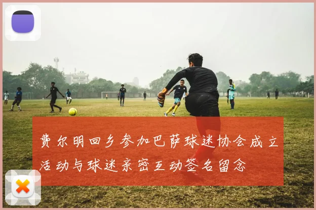 费尔明回乡参加巴萨球迷协会成立活动与球迷亲密互动签名留念